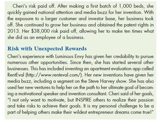 Cheri's risk paid off. After making a first batch of 1,000 beds, she
quickly gained national attention and media buzz for her invention. With
the exposure to a larger customer and investor base, her business took
off. She continued to grow her business and obtained the patent rights in
2013. Her $38,000 risk paid off, allowing her to make ten times what
she did as an employee of a business.
Risk with Unexpected Rewards
Cheri's experience with Luminous Envy has given her credability to pursue
numerous other opportunities. Since then, she has started several other
businesses. This has included inventing an apartment evaluation app called
RentEval (http://www.renteval.com/). Her new inventions have given her
media buzz, including a segment on the Steve Harvey show. She has also
used her new ventures to help her on the path to her ultimate goal of becom-
ing a motivational speaker and invention consultant. Cheri said of her goals,
"I not only want to motivate, but INSPIRE others to realize their passion
and take risks to achieve their goals. It is my personal challenge to be a
part of helping others make their wildest entrepreneur dreams come true!"
