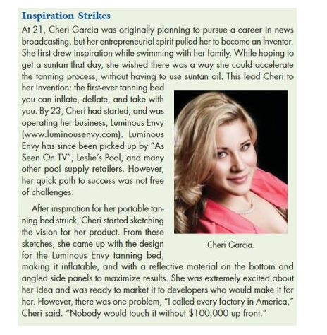 Inspiration Strikes
At 21, Cheri Garcia was originally planning to pursue a career in news
broadcasting, but her entrepreneurial spirit pulled her to become an Inventor.
She first drew inspiration while swimming with her family. While hoping to
get a suntan that day, she wished there was a way she could accelerate
the tanning process, without having to use suntan oil. This lead Cheri to
her invention: the first-ever tanning bed
you can inflate, deflate, and take with
you. By 23, Cheri had started, and was
operating her business, Luminous Envy
(www.luminousenvy.com). Luminous
Envy has since been picked up by "As
Seen On TV", Leslie's Pool, and many
other pool supply retailers. However,
her quick path to success was not free
of challenges.
Cheri Garcia.
After inspiration for her portable tan-
ning bed struck, Cheri started sketching
the vision for her product. From these
sketches, she came up with the design
for the Luminous Envy tanning bed,
making it inflatable, and with a reflective material on the bottom and
angled side panels to maximize results. She was extremely excited about
her idea and was ready to market it to developers who would make it for
her. However, there was one problem, "I called every factory in America,"
Cheri said. "Nobody would touch it without $100,000 up front."
