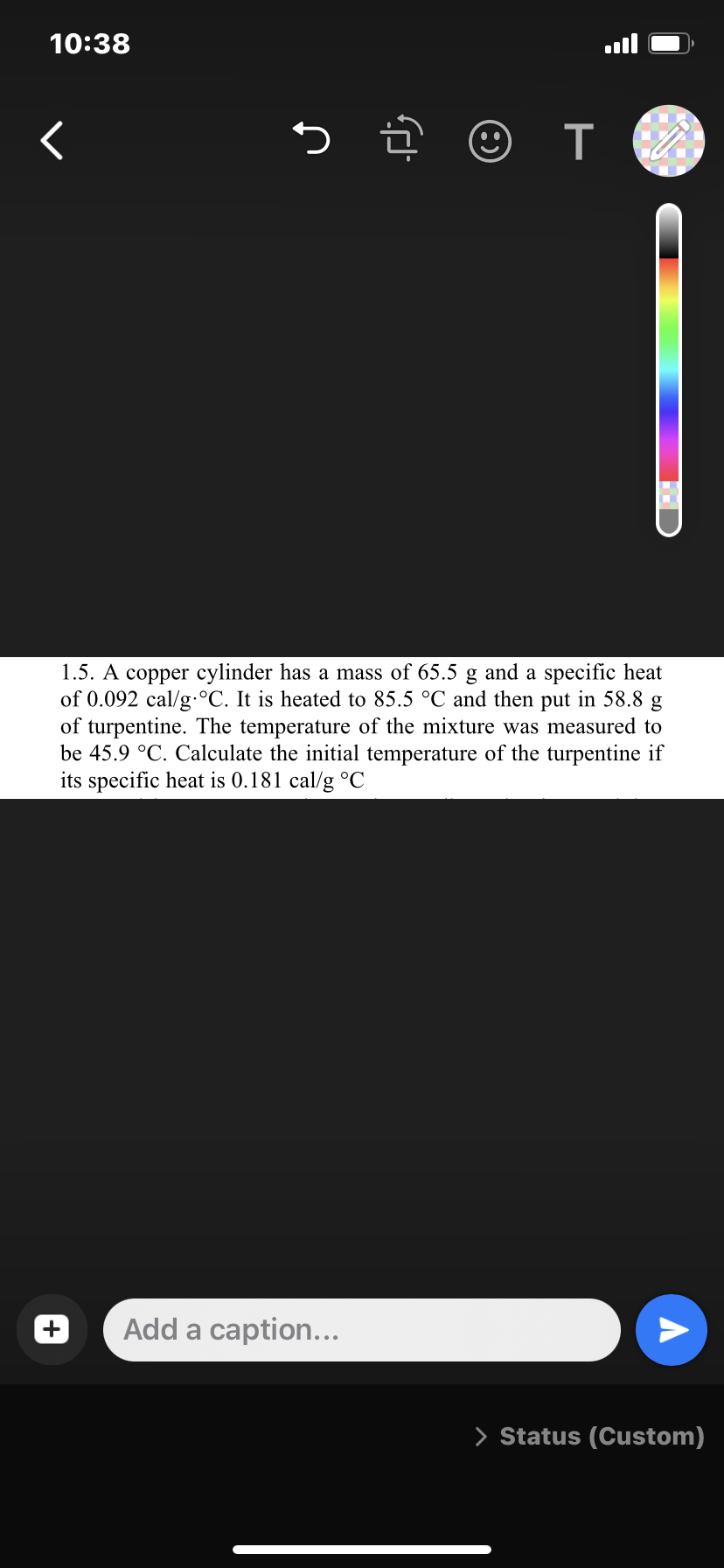 10:38
く
つ
1.5. A copper cylinder has a mass of 65.5 g and a specific heat
of 0.092 cal/g.°C. It is heated to 85.5 °C and then put in 58.8 g
of turpentine. The temperature of the mixture was measured to
be 45.9 °C. Calculate the initial temperature of the turpentine if
its specific heat is 0.181 cal/g °C
Add a caption...
> Status (Custom)
