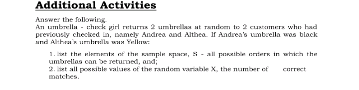 Additional Activities
Answer the following.
An umbrella - check girl returns 2 umbrellas at random to 2 customers who had
previously checked in, namely Andrea and Althea. If Andrea's umbrella was black
and Althea's umbrella was Yellow:
1. list the elements of the sample space, S - all possible orders in which the
umbrellas can be returned, and;
2. list all possible values of the random variable X, the number of
correct
matches.

