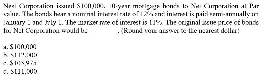 Nest Corporation issued $100,000, 10-year mortgage bonds to Net Corporation at Par
value. The bonds bear a nominal interest rate of 12% and interest is paid semi-annually on
January 1 and July 1. The market rate of interest is 11%. The original issue price of bonds
for Net Corporation would be
(Round your answer to the nearest dollar)
a. $100,000
b. $112,000
c. $105,975
d. $111,000
