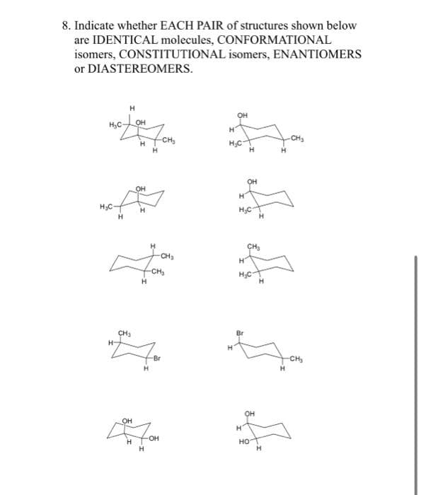 8. Indicate whether EACH PAIR of structures shown below
are IDENTICAL molecules, CONFORMATIONAL
isomers,
CONSTITUTIONAL isomers, ENANTIOMERS
or DIASTEREOMERS.
H₂C
H₂C
H
H
H
CH₂
OH
H
OH
H
OH
H
7 CH₂
H
-CH₂
H
H
H
H
-Br
-OH
OH
H
H₂C
OH
H
H₂C
H
CH₂
OH
H
НО
H
-CH₂
H