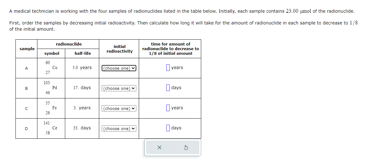 A medical technician is working with the four samples of radionuclides listed in the table below. Initially, each sample contains 23.00 μmol of the radionuclide.
First, order the samples by decreasing initial radioactivity. Then calculate how long it will take for the amount of radionuclide in each sample to decrease to 1/8
of the initial amount.
sample
A
B
C
D
symbol
60
27
103
46
55
26
141
radionuclide
58
Co
Pd
Fe
Ce
half-life
5.0 years
17. days
3. years
33. days
initial
radioactivity
(choose one) ✓
(choose one) ♥
(choose one) ✓
(choose one) ✓
time for amount of
radionuclide to decrease to
1/8 of initial amount
years
days
years
days
Ś