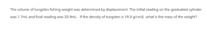The volume of tungsten fishing weight was determined by displacement. The initial reading on the graduated cylinder
was 1.7mL and final reading was 22.9mL. If the density of tungsten is 19.3 g/cm3, what is the mass of the weight?