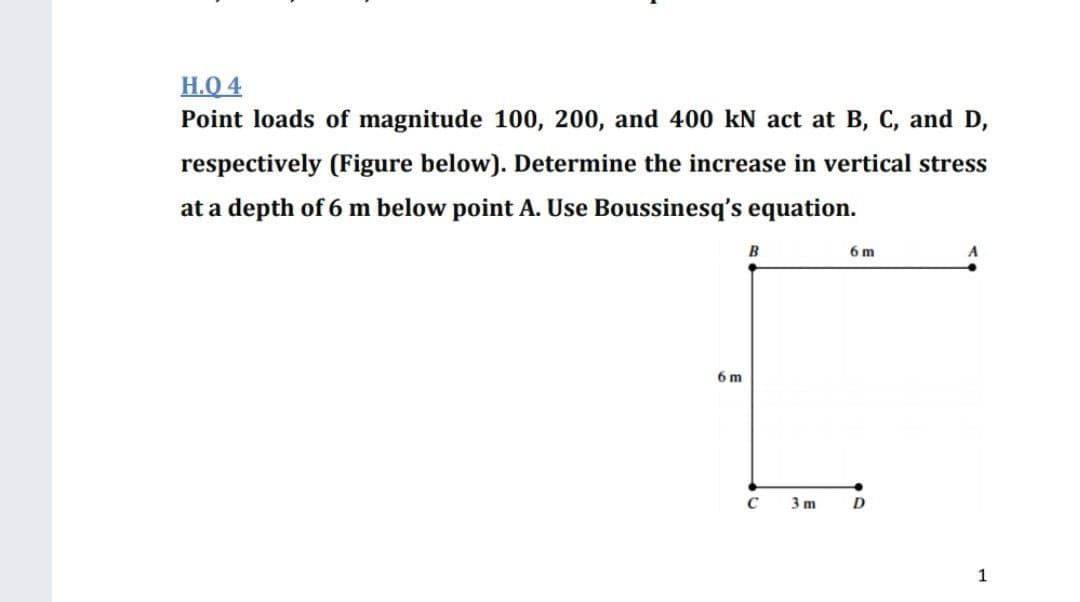 Н.О 4
Point loads of magnitude 100, 200, and 400 kN act at B, C, and D,
respectively (Figure below). Determine the increase in vertical stress
at a depth of 6 m below point A. Use Boussinesq's equation.
B
6 m
6 m
3 m
D
1

