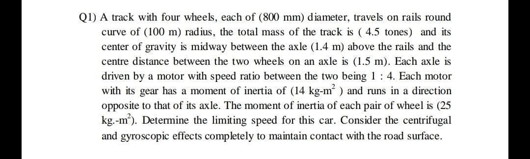 Q1) A track with four wheels, each of (800 mm) diameter, travels on rails round
curve of (100 m) radius, the total mass of the track is ( 4.5 tones) and its
center of gravity is midway between the axle (1.4 m) above the rails and the
centre distance between the two wheels on an axle is (1.5 m). Each axle is
driven by a motor with speed ratio between the two being 1 : 4. Each motor
with its gear has a moment of inertia of (14 kg-m ) and runs in a direction
opposite to that of its axle. The moment of inertia of each pair of wheel is (25
kg.-m). Determine the limiting speed for this car. Consider the centrifugal
and gyroscopic effects completely to maintain contact with the road surface.
