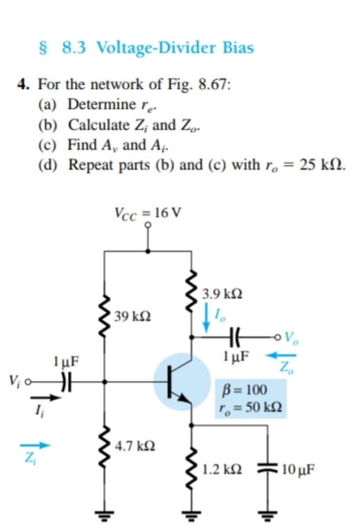§ 8.3 Voltage-Divider Bias
4. For the network of Fig. 8.67:
(a) Determine re.
(b) Calculate Z; and Z„.
(c) Find A, and A;.
(d) Repeat parts (b) and (c) with r, = 25 kN.
Vcc = 16 V
3.9 k2
39 k2
1 µF
V; o
1 µF
Z,
B = 100
, = 50 k2
4.7 k2
1.2 k2
10 µF
