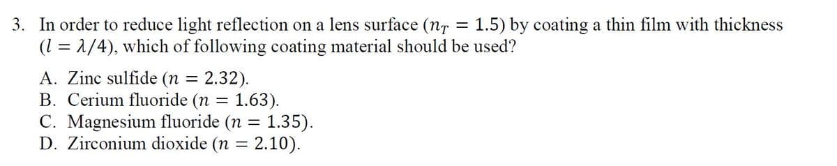 3. In order to reduce light reflection on a lens surface (nr
(1 = 1/4), which of following coating material should be used?
1.5) by coating a thin film with thickness
A. Zinc sulfide (n
B. Cerium fluoride (n = 1.63).
C. Magnesium fluoride (n = 1.35).
D. Zirconium dioxide (n = 2.10).
2.32).
