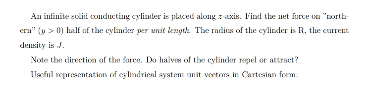An infinite solid conducting cylinder is placed along z-axis. Find the net force on "north-
ern" (y > 0) half of the cylinder per unit length. The radius of the cylinder is R, the current
density is J.
Note the direction of the force. Do halves of the cylinder repel or attract?
Useful representation of cylindrical system unit vectors in Cartesian form:
