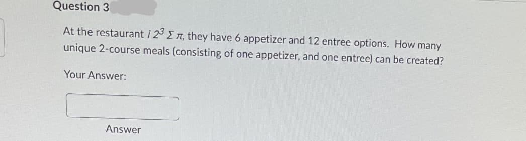 Question 3
At the restaurant i 23 , they have 6 appetizer and 12 entree options. How many
unique 2-course meals (consisting of one appetizer, and one entree) can be created?
Your Answer:
Answer