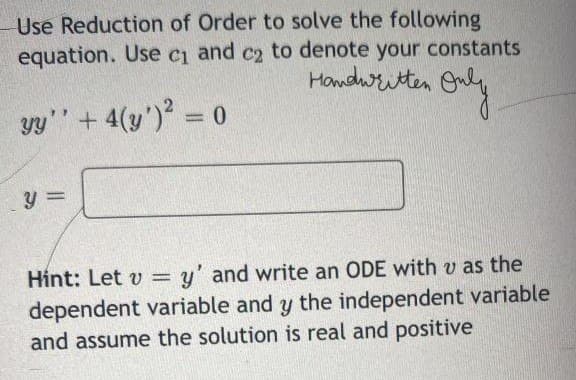 Use Reduction of Order to solve the following
equation. Use c₁ and c₂ to denote your constants
C2
Handwritten Only
yy'' + 4(y')² = 0
y =
Hint: Let v = =y' and write an ODE with v as the
dependent variable and y the independent variable
and assume the solution is real and positive