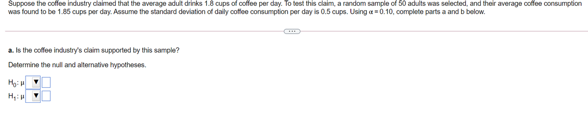 Suppose the coffee industry claimed that the average adult drinks 1.8 cups of coffee per day. To test this claim, a random sample of 50 adults was selected, and their average coffee consumption
was found to be 1.85 cups per day. Assume the standard deviation of daily coffee consumption per day is 0.5 cups. Using a = 0.10, complete parts a and b below.
a. Is the coffee industry's claim supported by this sample?
Determine the null and alternative hypotheses.
Ho: H
