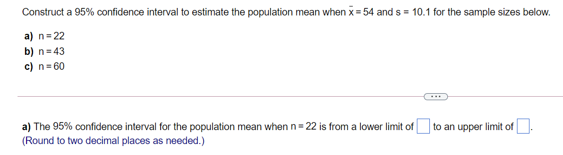 Construct a 95% confidence interval to estimate the population mean when x = 54 and s = 10.1 for the sample sizes below.
a) n=22
b) n= 43
c) n= 60
...
a) The 95% confidence interval for the population mean when n= 22 is from a lower limit of i
to an upper limit of
(Round to two decimal places as needed.)
