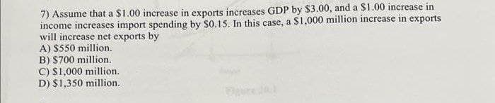 7) Assume that a $1.00 increase in exports increases GDP by $3.00, and a $1.00 increase in
income increases import spending by $0.15. In this case, a $1,000 million increase in exports
will increase net exports by
A) $550 million.
B) S700 million.
C) $1,000 million.
D) $1,350 million.
