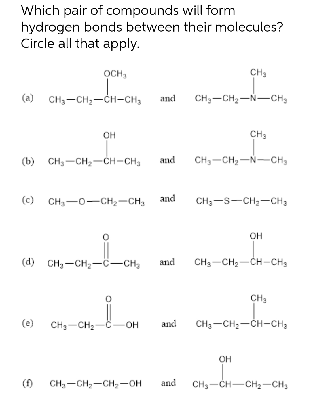 Which pair of compounds will form
hydrogen bonds between their molecules?
Circle all that apply.
OCH 3
(a) CH3-CH₂-CH-CH3 and CH3-CH₂-N-CH3
(c)
OH
(b) CH3-CH₂-CH-CH3 and CH3 CH₂-N-CH3
CH3 O-CH₂-CH3
0₁-0₁-i_
(d) CH3-CH₂-C-CH3
CH3-CH₂-C-OH
CH3 CH₂-CH₂-OH
and
CH3
CH3
and
CH3-S-CH₂-CH3
and CH3-CH₂-CH-CH3
OH
OH
and CH3 CH₂-CH-CH3
CH3
CH3-CH-CH₂-CH3