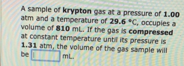 A sample of krypton gas at a pressure of 1.00
atm and a temperature of 29.6 °C, occupies a
volume of 810 mL. If the gas is compressed
at constant temperature until its pressure is
1.31 atm, the volume of the gas sample will
be l
mL.