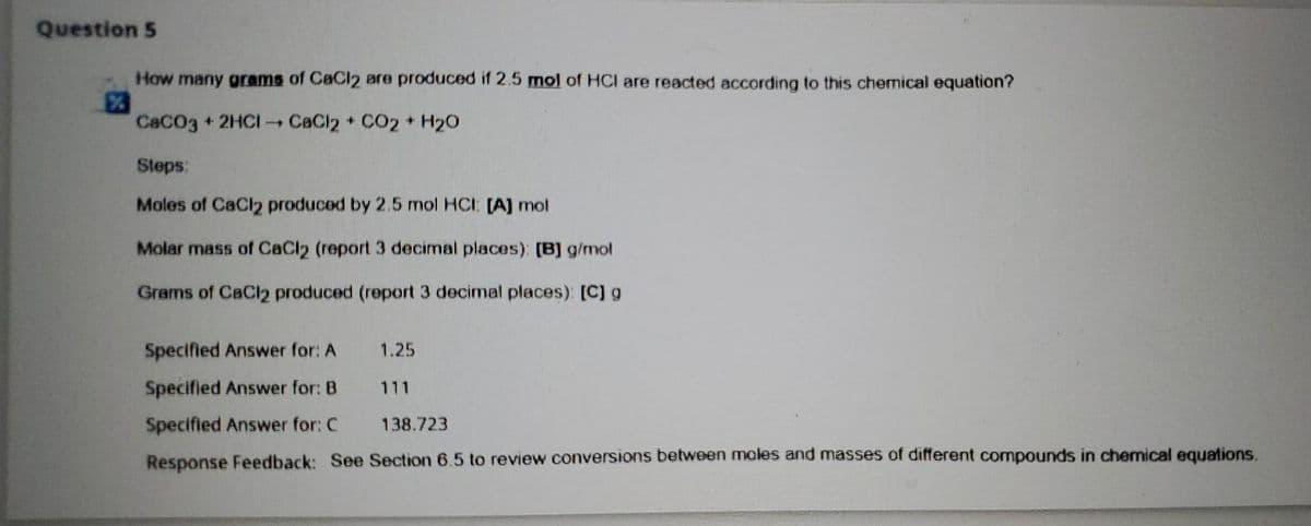 Question 5
How many grams of CaCl2 are produced if 2.5 mol of HCI are reacted according to this chemical equation?
%
CaCO3 + 2HCI CaCl2 + CO2 + H2O
Steps:
Moles of CaCl2 produced by 2.5 mol HCI [A] mol
Molar mass of CaCl2 (report 3 decimal places): [B] g/mol
Grams of CaCl2 produced (report 3 decimal places): [C] g
Specified Answer for: A
Specified Answer for: B
Specified Answer for: C
138.723
Response Feedback: See Section 6.5 to review conversions between moles and masses of different compounds in chemical equations.
1.25
111