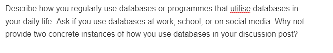 Describe how you regularly use databases or programmes that utilise databases in
your daily life. Ask if you use databases at work, school, or on social media. Why not
provide two concrete instances of how you use databases in your discussion post?