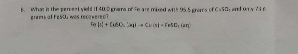 6. What is the percent yield if 40.0 grams of Fe are mixed with 95.5 grams of CuSO, and only 73.6
grams of FeSO, was recovered?
Fe (s) + CuSO4 (aq) → Cu (s) + FeSO4 (aq)