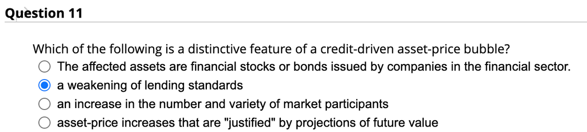 Question 11
Which of the following is a distinctive feature of a credit-driven asset-price bubble?
The affected assets are financial stocks or bonds issued by companies in the financial sector.
a weakening of lending standards
an increase in the number and variety of market participants
asset-price increases that are "justified" by projections of future value