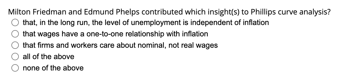 Milton Friedman and Edmund Phelps contributed which insight(s) to Phillips curve analysis?
that, in the long run, the level of unemployment is independent of inflation
that wages have a one-to-one relationship with inflation
that firms and workers care about nominal, not real wages
all of the above
none of the above