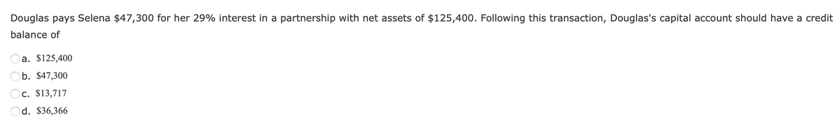 Douglas pays Selena $47,300 for her 29% interest in a partnership with net assets of $125,400. Following this transaction, Douglas's capital account should have a credit
balance of
a. $125,400
b. $47,300
Oc. $13,717
Od. $36,366