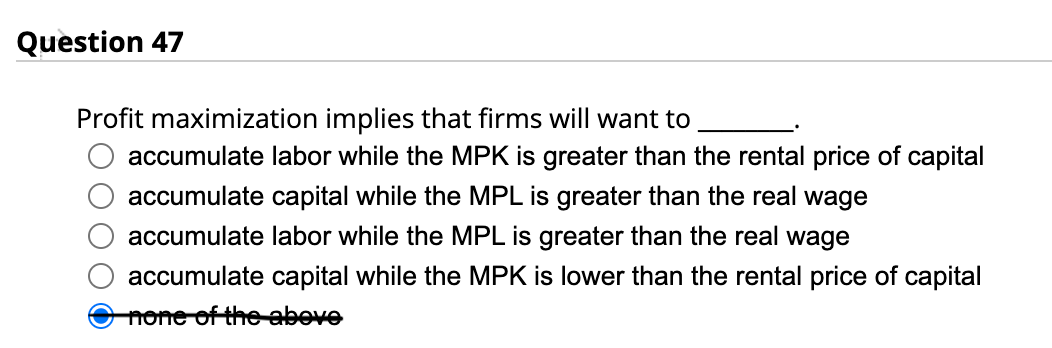 Question 47
Profit maximization implies that firms will want to
accumulate labor while the MPK is greater than the rental price of capital
accumulate capital while the MPL is greater than the real wage
accumulate labor while the MPL is greater than the real wage
accumulate capital while the MPK is lower than the rental price of capital
none of the above