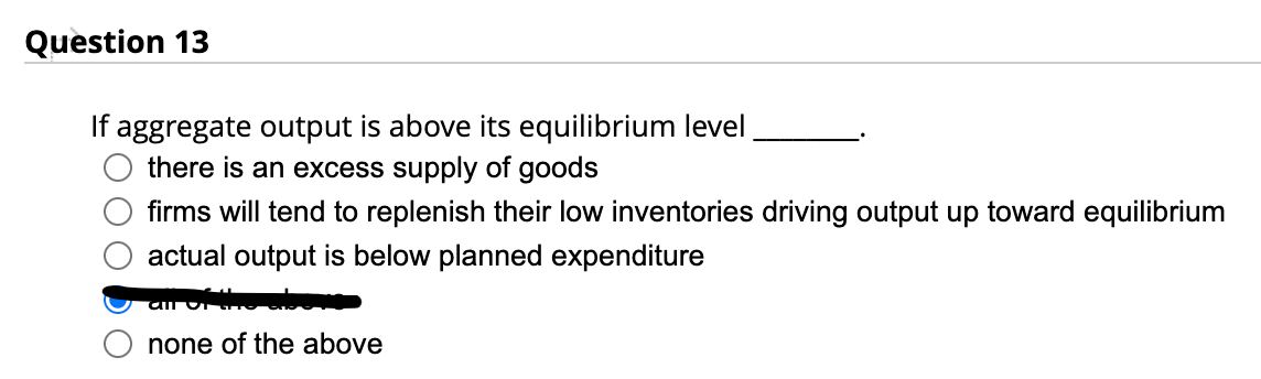 Question 13
If aggregate output is above its equilibrium level
there is an excess supply of goods
firms will tend to replenish their low inventories driving output up toward equilibrium
actual output is below planned expenditure
all of the a
none of the above