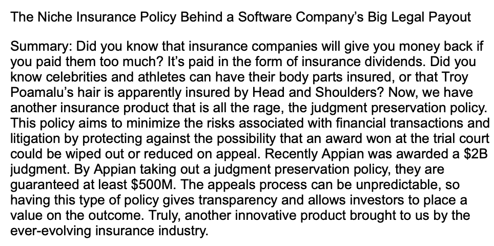 The Niche Insurance Policy Behind a Software Company's Big Legal Payout
Summary: Did you know that insurance companies will give you money back if
you paid them too much? It's paid in the form of insurance dividends. Did you
know celebrities and athletes can have their body parts insured, or that Troy
Poamalu's hair is apparently insured by Head and Shoulders? Now, we have
another insurance product that is all the rage, the judgment preservation policy.
This policy aims to minimize the risks associated with financial transactions and
litigation by protecting against the possibility that an award won at the trial court
could be wiped out or reduced on appeal. Recently Appian was awarded a $2B
judgment. By Appian taking out a judgment preservation policy, they are
guaranteed at least $500M. The appeals process can be unpredictable, so
having this type of policy gives transparency and allows investors to place a
value on the outcome. Truly, another innovative product brought to us by the
ever-evolving insurance industry.