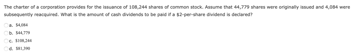 The charter of a corporation provides for the issuance of 108,244 shares of common stock. Assume that 44,779 shares were originally issued and 4,084 were
subsequently reacquired. What is the amount of cash dividends to be paid if a $2-per-share dividend is declared?
a. $4,084
b. $44,779
c. $108,244
d. $81,390
