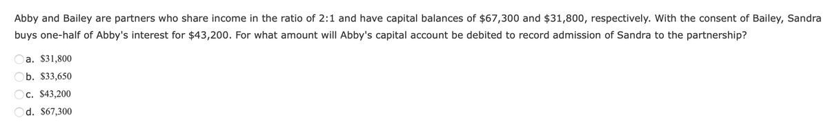 Abby and Bailey are partners who share income in the ratio of 2:1 and have capital balances of $67,300 and $31,800, respectively. With the consent of Bailey, Sandra
buys one-half of Abby's interest for $43,200. For what amount will Abby's capital account be debited to record admission of Sandra to the partnership?
a. $31,800
b. $33,650
c. $43,200
d. $67,300
