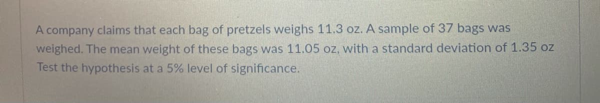 A company claims that each bag of pretzels weighs 11.3 oz. A sample of 37 bags was
weighed. The mean weight of these bags was 11.05 oz, with a standard deviation of 1.35 oz
Test the hypothesis at a 5% level of significance.
