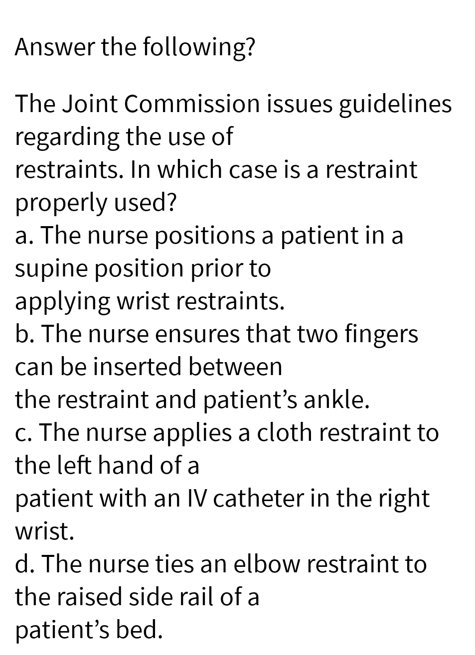 Answer the following?
The Joint Commission issues guidelines
regarding the use of
restraints. In which case is a restraint
properly used?
a. The nurse positions a patient in a
supine position prior to
applying wrist restraints.
b. The nurse ensures that two fingers
can be inserted between
the restraint and patient's ankle.
c. The nurse applies a cloth restraint to
the left hand of a
patient with an IV catheter in the right
wrist.
d. The nurse ties an elbow restraint to
the raised side rail of a
patient's bed.