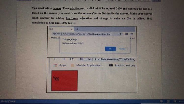 ARABIC (OMAN
You must add a canvas. Then ask the user to click ok if he enjoyed 2020 and cancel if he did not.
Based on the answer you must draw the answer (Yes or No) inside the canvas. Make your canvas
much prettier by adding keyframe animation and change its color on 0% to yellow, 50%
completion to blue and 100% to red.
html
File | C/Users/arwak/OneDrive/Desktop/practical.html
Mobile Ap
X
Apps
Yes
This page says
Did you enjoyed 2020 !!
OK
☆
Cancel
Hom
File C:/Users/arwak/OneDrive,
Mobile Application.... 196 Blackboard Lea