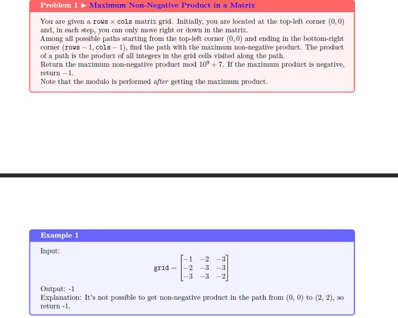 Problem 1 Maximum Non-Negative Product in a Matrix
You are given a rows x cols matrix grid. Initially, you are located at the top-left corner (0,0)
and, in each step, you can only move right or down in the matrix.
Among all possible paths starting from the top-left corner (0,0) and ending in the bottom-right
corner (rows - 1, cols-1), find the path with the maximum non-negative product. The product
of a path is the product of all integers in the grid cells visited along the path.
Return the maximum non-negative product mod 109 +7. If the maximum product is negative,
return -1.
Note that the modulo is performed after getting the maximum product.
Example 1
Input:
grid
-2 -3
3 -3 -2
Output: -1
Explanation: It's not possible to get non-negative product in the path from (0, 0) to (2, 2), so
return -1.