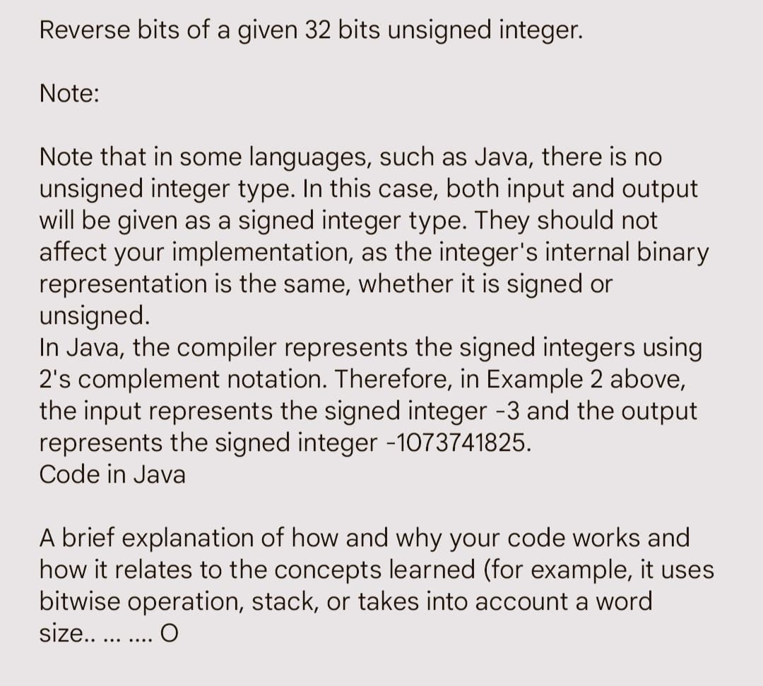 Reverse bits of a given 32 bits unsigned integer.
Note:
Note that in some languages, such as Java, there is no
unsigned integer type. In this case, both input and output
will be given as a signed integer type. They should not
affect your implementation, as the integer's internal binary
representation is the same, whether it is signed or
unsigned.
In Java, the compiler represents the signed integers using
2's complement notation. Therefore, in Example 2 above,
the input represents the signed integer -3 and the output
represents the signed integer -1073741825.
Code in Java
A brief explanation of how and why your code works and
how it relates to the concepts learned (for example, it uses
bitwise operation, stack, or takes into account a word
size..
O
…..