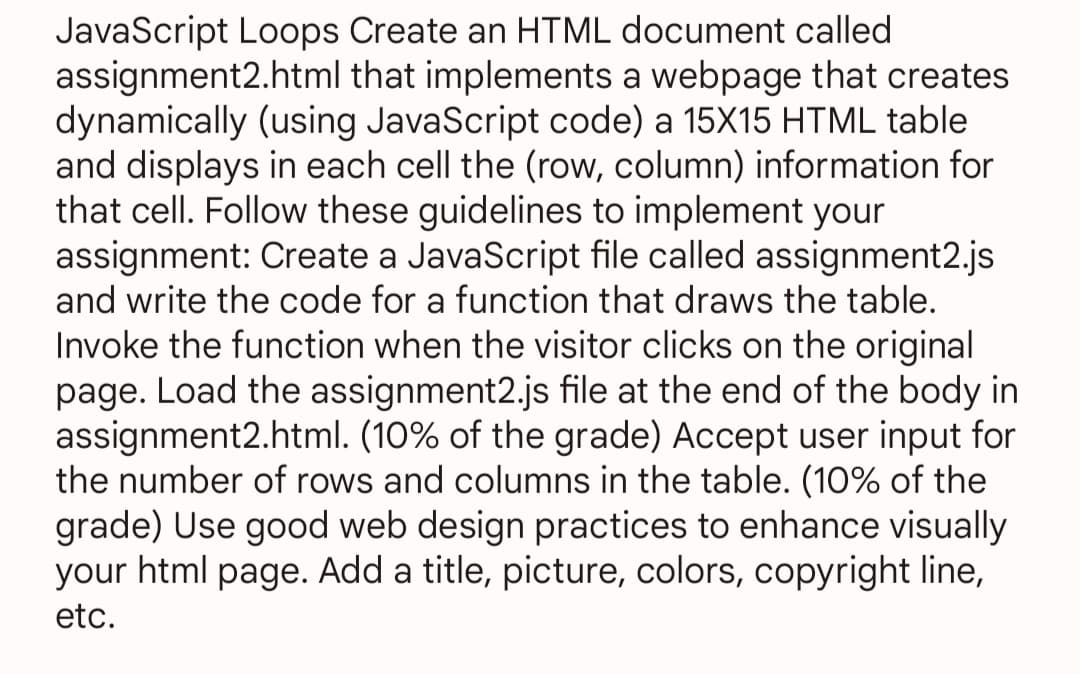 JavaScript Loops Create an HTML document called
assignment2.html that implements a webpage that creates
dynamically (using JavaScript code) a 15X15 HTML table
and displays in each cell the (row, column) information for
that cell. Follow these guidelines to implement your
assignment: Create a JavaScript file called assignment2.js
and write the code for a function that draws the table.
Invoke the function when the visitor clicks on the original
page. Load the assignment2.js file at the end of the body in
assignment2.html. (10% of the grade) Accept user input for
the number of rows and columns in the table. (10% of the
grade) Use good web design practices to enhance visually
your html page. Add a title, picture, colors, copyright line,
etc.
