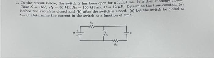 1. In the circuit below, the switch S has been open for a long time. It is then suddenly
Take &= 15V, R₁ = 50 kn, R₂ = 100 kn and C= 12 F. Determine the time constant (a)
before the switch is closed and (b) after the switch is closed. (c) Let the switch be closed at
t = 0, Determine the current in the switch as a function of time.
R₁
ww
R₂