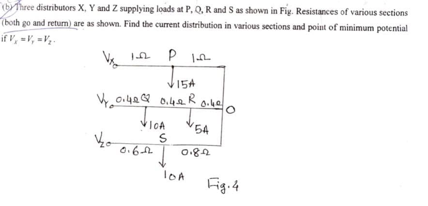 (b) Three distributors X, Y and Z supplying loads at P, Q, R and S as shown in Fig. Resistances of various sections
(both go and return) are as shown. Find the current distribution in various sections and point of minimum potential
if Vx = V₁ = V₂.
IS P 1.22
Sto
V15A
Vy 0142Q2 0.42 R cine
J.
hes
VIOA
0.622
S
54
0.822
LOA
O
Fig. 4