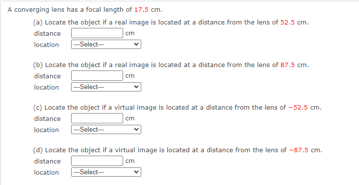 A converging lens has a focal length of 17.5 cm.
(a) Locate the object if a real image is located at a distance from the lens of 52.5 cm.
distance
cm
location
|---Select---
(b) Locate the object if a real image is located at a distance from the lens of 87.5 cm.
distance
location
---Select---
cm
(c) Locate the object if a virtual image is located at a distance from the lens of -52.5 cm.
distance
cm
location ---Select---
(d) Locate the object if a virtual image is located at a distance from the lens of -87.5 cm.
distance
cm
location
---Select---