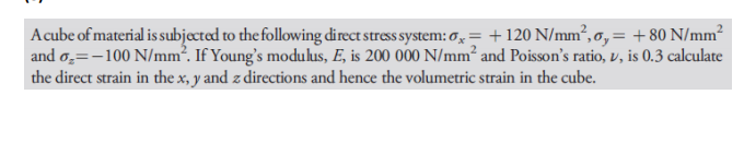 Acube of material is subjected to the following direct stress system: , = +120 N/mm², o, = + 80 N/mm²
and o̟=-100 N/mm². If Young's modulus, E, is 200 000 N/mm² and Poisson's ratio, v, is 0.3 calculate
the direct strain in the x, y and z directions and hence the volumetric strain in the cube.
