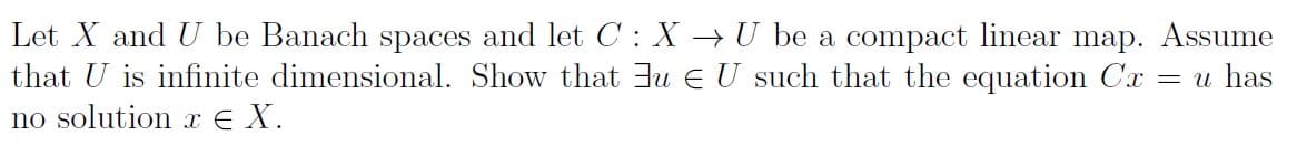 Let X and U be Banach spaces and let C: X → U be a compact linear map. Assume
that U is infinite dimensional. Show that 3u e U such that the equation Cx = u has
no solution x € X.
