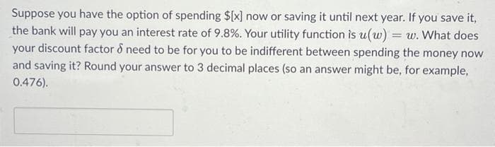Suppose you have the option of spending $[x] now or saving it until next year. If you save it,
the bank will pay you an interest rate of 9.8%. Your utility function is u(w) = w. What does
your discount factor & need to be for you to be indifferent between spending the money now
and saving it? Round your answer to 3 decimal places (so an answer might be, for example,
0.476).