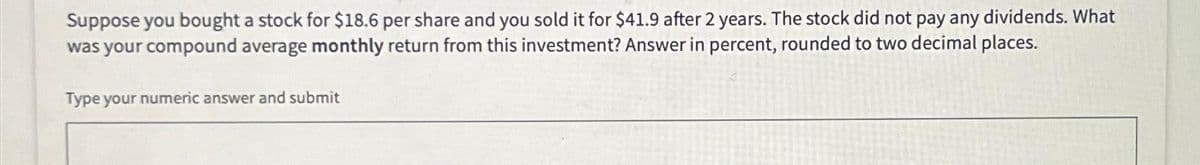 Suppose you bought a stock for $18.6 per share and you sold it for $41.9 after 2 years. The stock did not pay any dividends. What
was your compound average monthly return from this investment? Answer in percent, rounded to two decimal places.
Type your numeric answer and submit