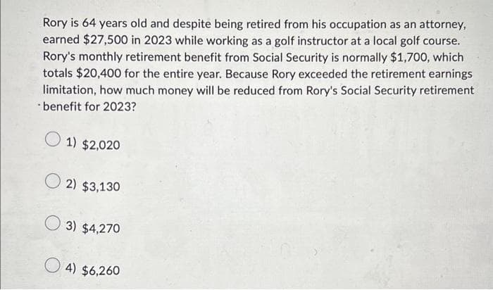 Rory is 64 years old and despite being retired from his occupation as an attorney,
earned $27,500 in 2023 while working as a golf instructor at a local golf course.
Rory's monthly retirement benefit from Social Security is normally $1,700, which
totals $20,400 for the entire year. Because Rory exceeded the retirement earnings
limitation, how much money will be reduced from Rory's Social Security retirement
benefit for 2023?
1) $2,020
2) $3,130
3) $4,270
4) $6,260