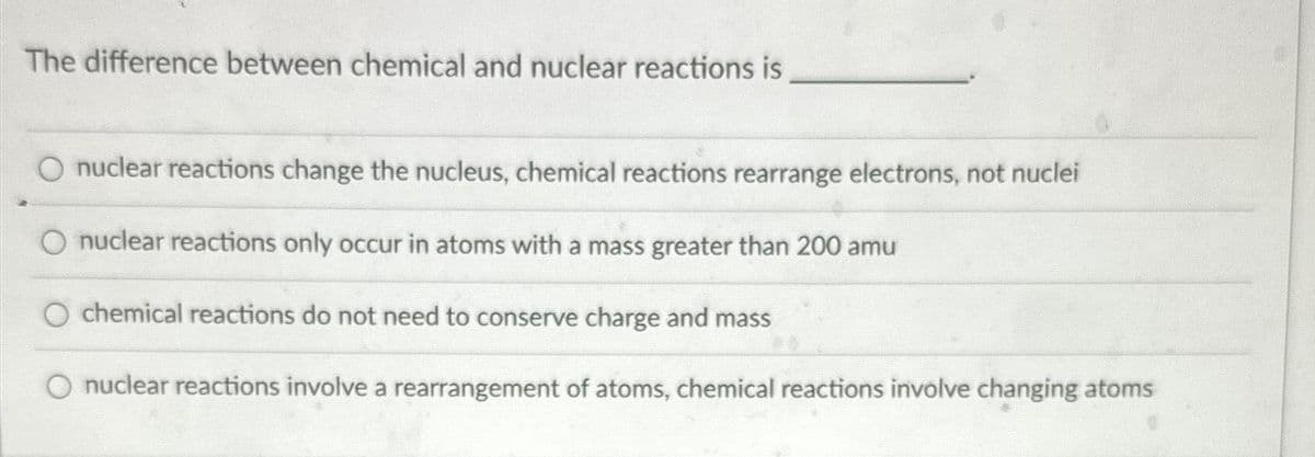 The difference between chemical and nuclear reactions is
nuclear reactions change the nucleus, chemical reactions rearrange electrons, not nuclei
O nuclear reactions only occur in atoms with a mass greater than 200 amu
O chemical reactions do not need to conserve charge and mass
nuclear reactions involve a rearrangement of atoms, chemical reactions involve changing atoms