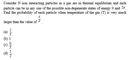 Consider N non interacting particles in a gas are in thermal equilibrium and each
particle can be in any one of the possible non-degenerate states of energy 0 and 28.
Find the probability of each particle when temperature of the gas (T) is very much
E
larger than the value of
(a)
(b) 1
alm
(d)
م اما م ادا