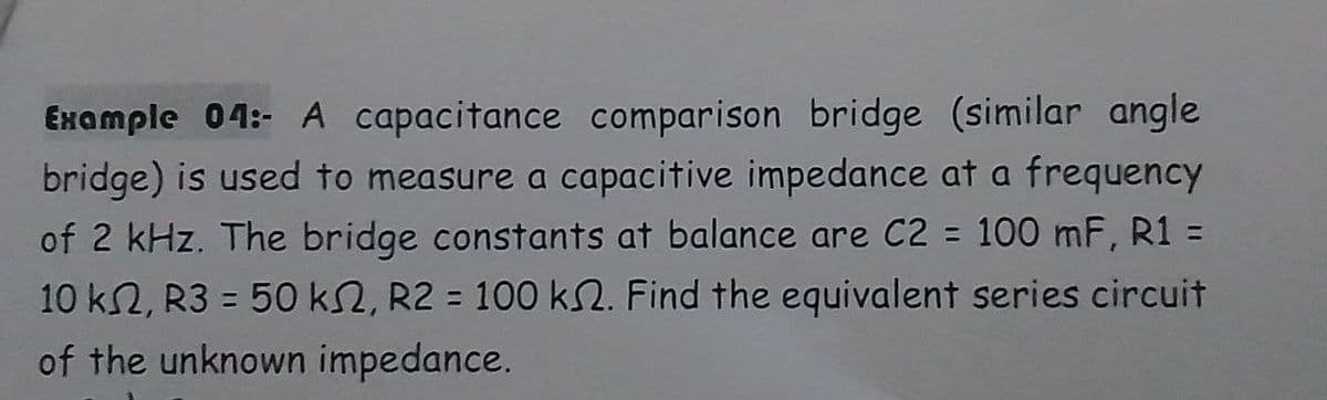 Example 04:- A capacitance comparison bridge (similar angle
bridge) is used to measure a capacitive impedance at a frequency
of 2 kHz. The bridge constants at balance are C2 = 100 mF, R1 =
10 k2, R3 = 50 ks2, R2 = 100 ks. Find the equivalent series circuit
of the unknown impedance.
