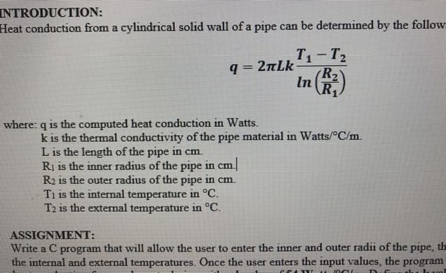INTRODUCTION:
Heat conduction from a cylindrical solid wall of a pipe can be determined by the follow
T1-T2
q = 2nLk
R2
In
R.
where: q is the computed heat conduction in Watts.
k is the thermal conductivity of the pipe material in Watts/°C/m.
L is the length of the pipe in cm.
Ri is the inner radius of the pipe in cm.
R2 is the outer radius of the pipe in cm.
Ti is the internal temperature in °C.
T2 is the external temperature in °C.
ASSIGNMENT:
Write a C program that will allow the user to enter the inner and outer radii of the pipe, the
the internal and external temperatures. Once the user enters the input values, the program
