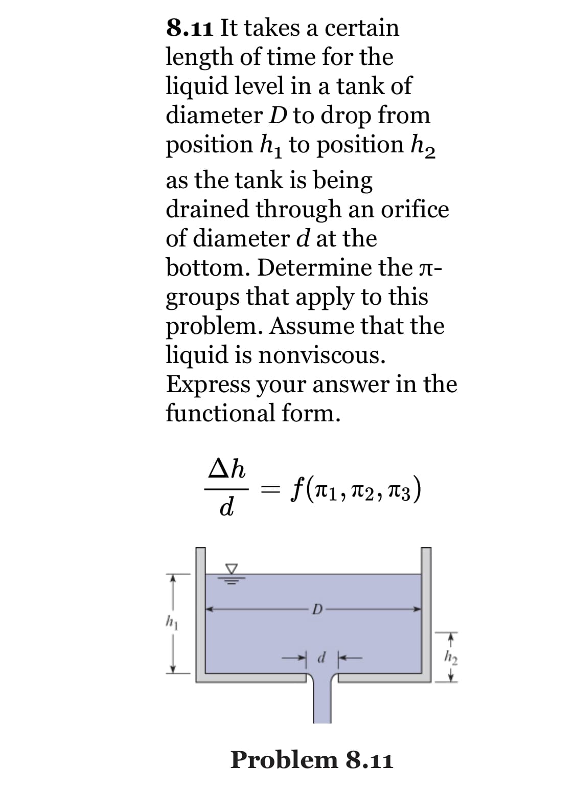 8.11 It takes a certain
length of time for the
liquid level in a tank of
diameter D to drop from
position h, to position h,
as the tank is being
drained through an orifice
of diameter d at the
bottom. Determine the n-
groups that apply to this
problem. Assume that the
liquid is nonviscous.
Express your answer in the
functional form.
Ah
= 13)
f(T1, T2,
d
h2
Problem 8.11
